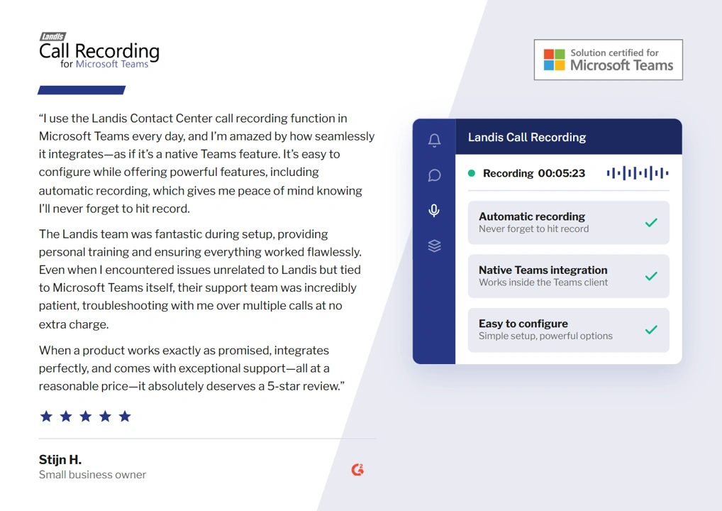 “I use the Landis Contact Center call recording function in Microsoft Teams every day, and I’m amazed by how seamlessly it integrates—as if it’s a native Teams feature. It’s easy to configure while offering powerful features, including automatic recording, which gives me peace of mind knowing I’ll never forget to hit record. The Landis team was fantastic during setup, providing personal training and ensuring everything worked flawlessly. Even when I encountered issues unrelated to Landis but tied to Microsoft Teams itself, their support team was incredibly patient, troubleshooting with me over multiple calls at no extra charge. When a product works exactly as promised, integrates perfectly, and comes with exceptional support—all at a reasonable price—it absolutely deserves a 5-star review.”

Stijn H. , Small business owner on G2.
