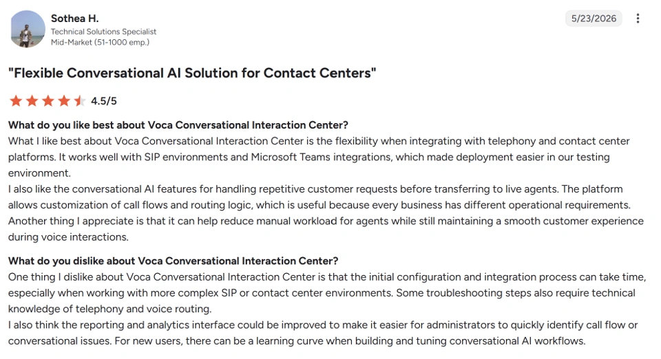 “One thing I dislike about Voca Conversational Interaction Center is that the initial configuration and integration process can take time, especially when working with more complex SIP or contact center environments. Some troubleshooting steps also require technical knowledge of telephony and voice routing. I also think the reporting and analytics interface could be improved to make it easier for administrators to quickly identify call flow or conversational issues. For new users, there can be a learning curve when building and tuning conversational AI workflows.”

Sothea H., Technical solutions specialist for a mid-size company on G2.
